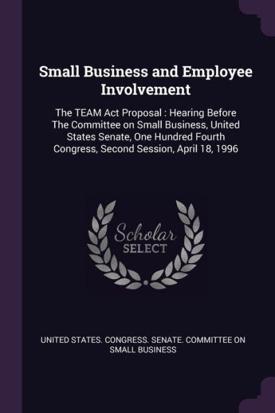 Small Business And Employee Involvement: The Team Act Proposal: Hearing Before The Committee On Small Business, United States Senate, One Hundred Fourth Congress, Second Session, April 18, 1996