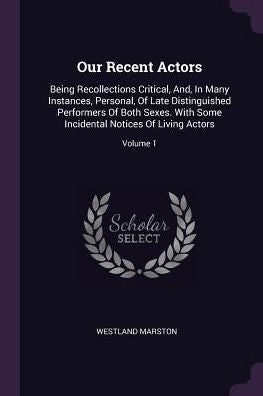 Our Recent Actors: Being Recollections Critical, And, In Many Instances, Personal, Of Late Distinguished Performers Of Both Sexes. With Some Incidental Notices Of Living Actors; Volume 1