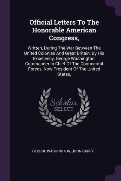 Official Letters To The Honorable American Congress,: Written, During The War Between The United Colonies And Great Britain, By His Excellency, George ... Forces, Now President Of The United States,