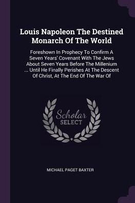 Louis Napoleon The Destined Monarch Of The World: Foreshown In Prophecy To Confirm A Seven Years' Covenant With The Jews About Seven Years Before The ... Descent Of Christ, At The End Of The War Of