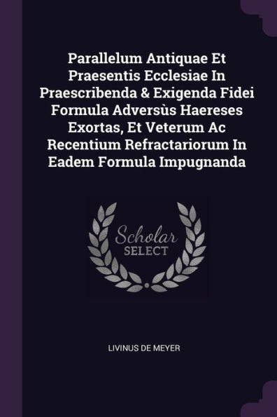 Parallelum Antiquae Et Praesentis Ecclesiae In Praescribenda & Exigenda Fidei Formula Advers? Haereses Exortas, Et Veterum Ac Recentium Refractariorum In Eadem Formula Impugnanda