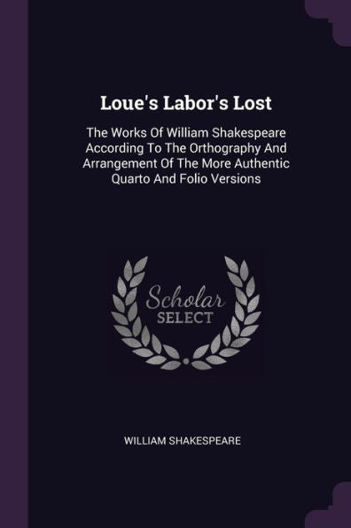 Loue's Labor's Lost: The Works Of William Shakespeare According To The Orthography And Arrangement Of The More Authentic Quarto And Folio Versions