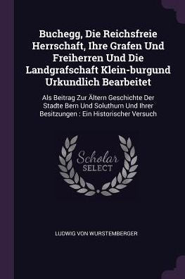 Buchegg, Die Reichsfreie Herrschaft, Ihre Grafen Und Freiherren Und Die Landgrafschaft Klein-Burgund Urkundlich Bearbeitet: Als Beitrag Zur Ältern ... Ihrer Besitzungen: Ein Historischer Versuch