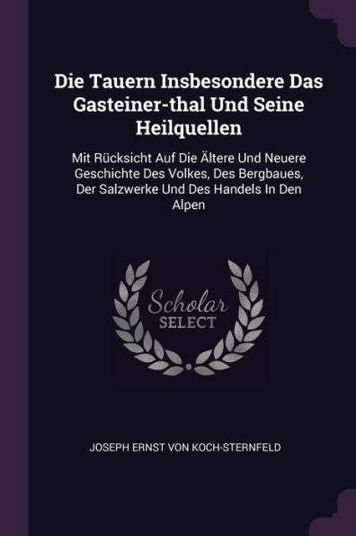 Die Tauern Insbesondere Das Gasteiner-Thal Und Seine Heilquellen: Mit Rücksicht Auf Die Ältere Und Neuere Geschichte Des Volkes, Des Bergbaues, Der Salzwerke Und Des Handels In Den Alpen