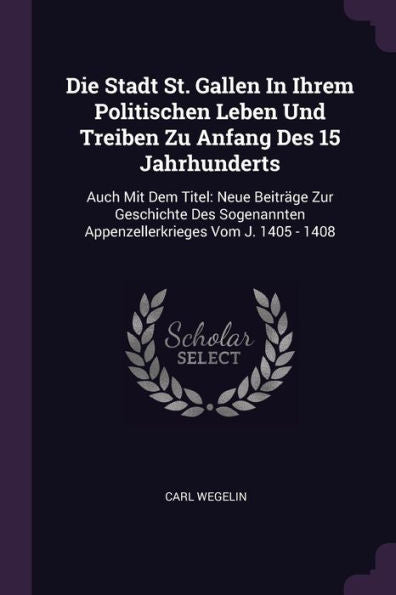 Die Stadt St. Gallen In Ihrem Politischen Leben Und Treiben Zu Anfang Des 15 Jahrhunderts: Auch Mit Dem Titel: Neue Beiträge Zur Geschichte Des Sogenannten Appenzellerkrieges Vom J. 1405 - 1408