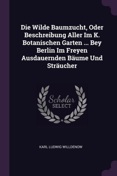 Die Wilde Baumzucht, Oder Beschreibung Aller Im K. Botanischen Garten ... Bey Berlin Im Freyen Ausdauernden Bäume Und Sträucher