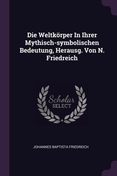 Die Weltkörper In Ihrer Mythisch-Symbolischen Bedeutung, Herausg. Von N. Friedreich
