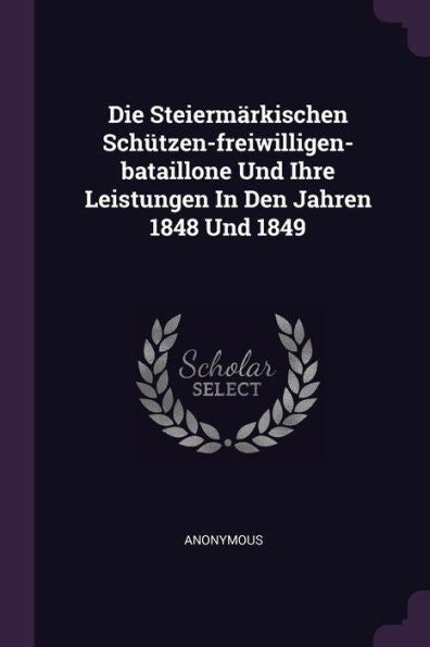 Die Steiermärkischen Sch?Zen-Freiwilligen-Bataillone Und Ihre Leistungen In Den Jahren 1848 Und 1849
