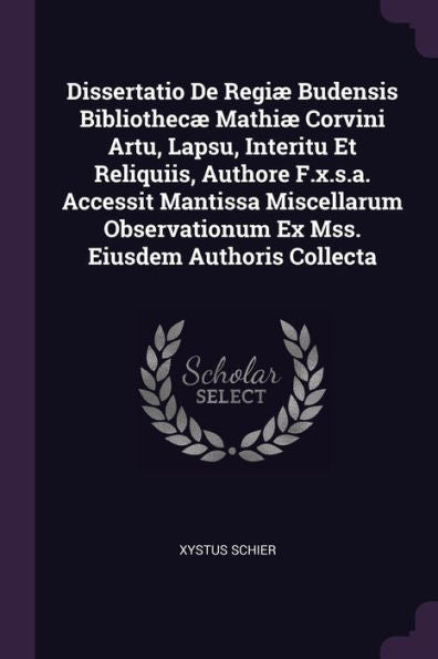 Dissertatio De Regi?Budensis Bibliothec?Mathi?Corvini Artu, Lapsu, Interitu Et Reliquiis, Authore F.X.S.A. Accessit Mantissa Miscellarum Observationum Ex Mss. Eiusdem Authoris Collecta