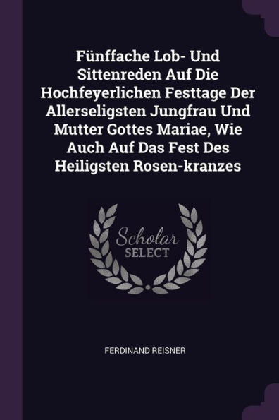 Fünffache Lob- Und Sittenreden Auf Die Hochfeyerlichen Festtage Der Allerseligsten Jungfrau Und Mutter Gottes Mariae, Wie Auch Auf Das Fest Des Heiligsten Rosen-Kranzes