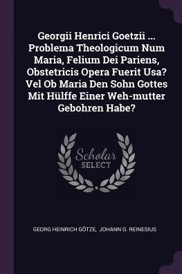 Georgii Henrici Goetzii ... Problema Theologicum Num Maria, Felium Dei Pariens, Obstetricis Opera Fuerit Usa? Vel Ob Maria Den Sohn Gottes Mit Hülffe Einer Weh-Mutter Gebohren Habe?