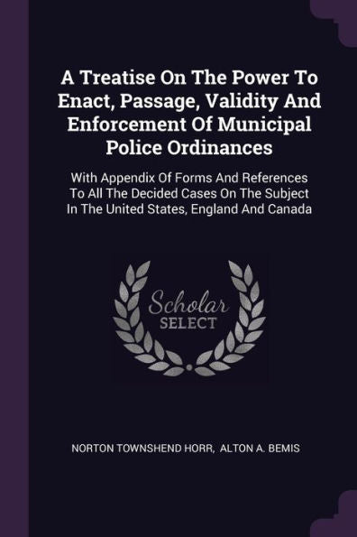 A Treatise On The Power To Enact, Passage, Validity And Enforcement Of Municipal Police Ordinances: With Appendix Of Forms And References To All The ... In The United States, England And Canada
