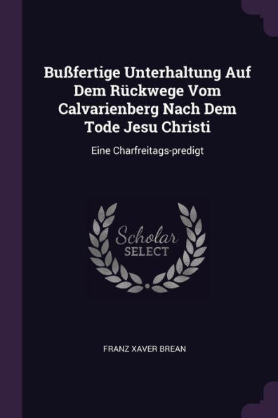 Bu?Ertige Unterhaltung Auf Dem Rückwege Vom Calvarienberg Nach Dem Tode Jesu Christi: Eine Charfreitags-Predigt