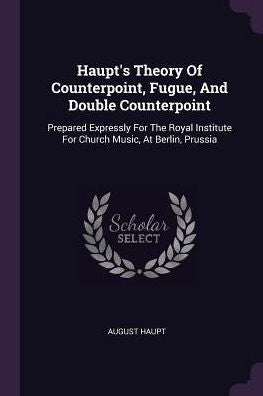 Haupt's Theory Of Counterpoint, Fugue, And Double Counterpoint: Prepared Expressly For The Royal Institute For Church Music, At Berlin, Prussia