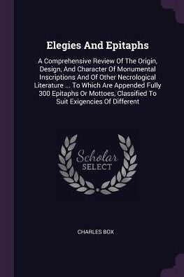 Elegies And Epitaphs: A Comprehensive Review Of The Origin, Design, And Character Of Monumental Inscriptions And Of Other Necrological Literature ... ... Classified To Suit Exigencies Of Different