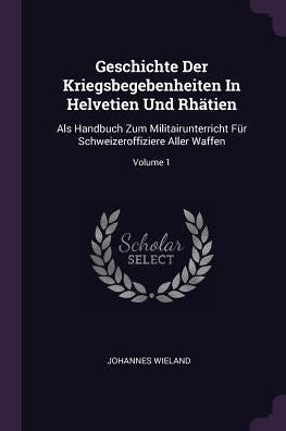 Geschichte Der Kriegsbegebenheiten In Helvetien Und Rhätien: Als Handbuch Zum Militairunterricht Für Schweizeroffiziere Aller Waffen; Volume 1