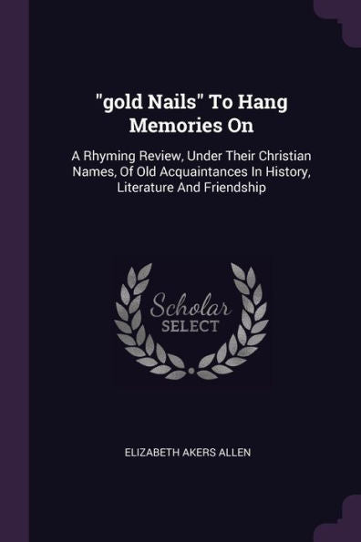 Gold Nails To Hang Memories On: A Rhyming Review, Under Their Christian Names, Of Old Acquaintances In History, Literature And Friendship