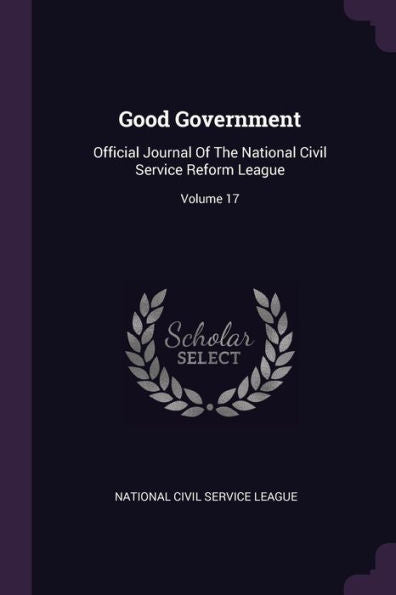 Good Government: Official Journal Of The National Civil Service Reform League; Volume 17