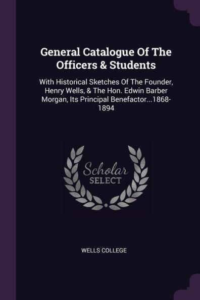 General Catalogue Of The Officers & Students: With Historical Sketches Of The Founder, Henry Wells, & The Hon. Edwin Barber Morgan, Its Principal Benefactor...1868-1894