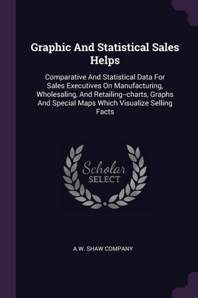 Graphic And Statistical Sales Helps: Comparative And Statistical Data For Sales Executives On Manufacturing, Wholesaling, And Retailing--Charts, Graphs And Special Maps Which Visualize Selling Facts