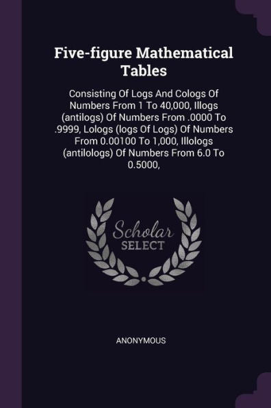 Five-Figure Mathematical Tables: Consisting Of Logs And Cologs Of Numbers From 1 To 40,000, Illogs (Antilogs) Of Numbers From .0000 To .9999, Lologs ... (Antilologs) Of Numbers From 6.0 To 0.5000,