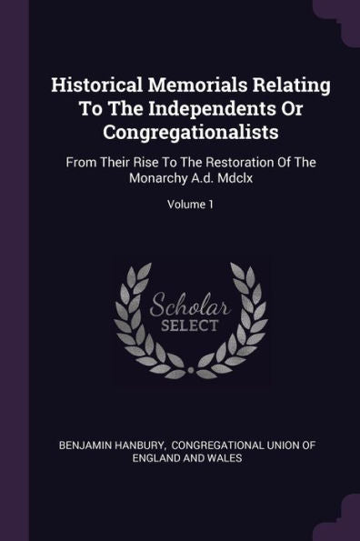 Historical Memorials Relating To The Independents Or Congregationalists: From Their Rise To The Restoration Of The Monarchy A.D. Mdclx; Volume 1
