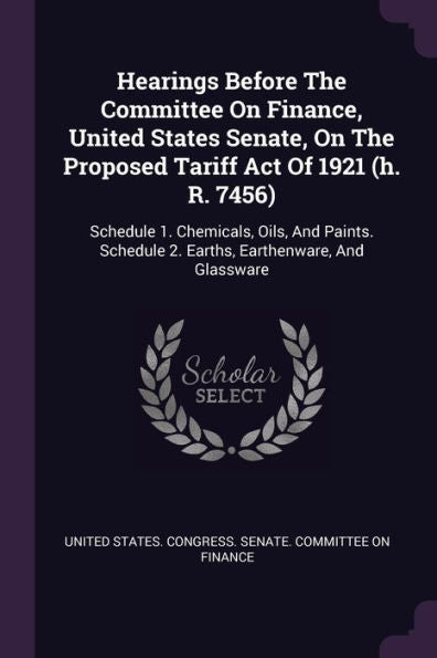 Hearings Before The Committee On Finance, United States Senate, On The Proposed Tariff Act Of 1921 (H. R. 7456): Schedule 1. Chemicals, Oils, And Paints. Schedule 2. Earths, Earthenware, And Glassware