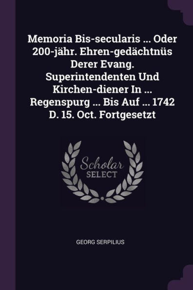 Memoria Bis-Secularis ... Oder 200-Jähr. Ehren-Ged?Htnüs Derer Evang. Superintendenten Und Kirchen-Diener In ... Regenspurg ... Bis Auf ... 1742 D. 15. Oct. Fortgesetzt