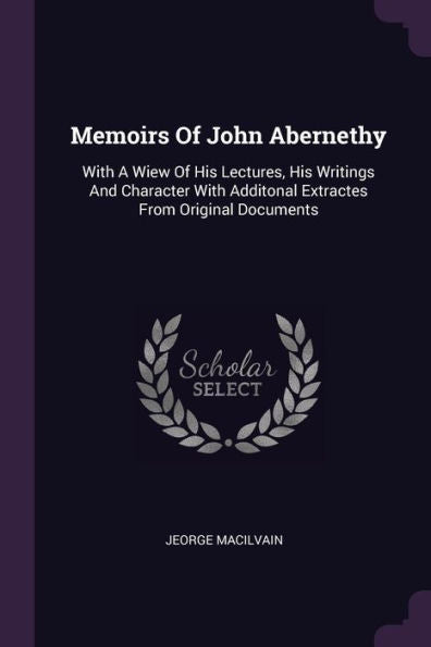 Memoirs Of John Abernethy: With A Wiew Of His Lectures, His Writings And Character With Additonal Extractes From Original Documents