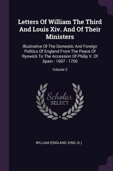 Letters Of William The Third And Louis Xiv. And Of Their Ministers: Illustrative Of The Domestic And Foreign Politics Of England From The Peace Of ... Of Philip V. Of Spain: 1697 - 1700; Volume 2