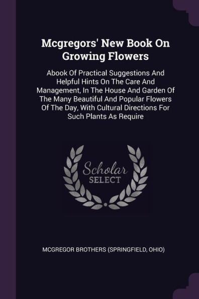 Mcgregors' New Book On Growing Flowers: Abook Of Practical Suggestions And Helpful Hints On The Care And Management, In The House And Garden Of The ... Directions For Such Plants As Require
