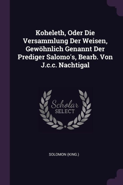 Koheleth, Oder Die Versammlung Der Weisen, Gewöhnlich Genannt Der Prediger Salomo's, Bearb. Von J.C.C. Nachtigal