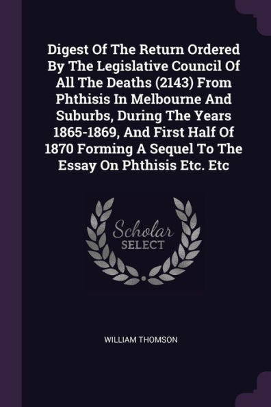 Digest Of The Return Ordered By The Legislative Council Of All The Deaths (2143) From Phthisis In Melbourne And Suburbs, During The Years 1865-1869, ... A Sequel To The Essay On Phthisis Etc. Etc