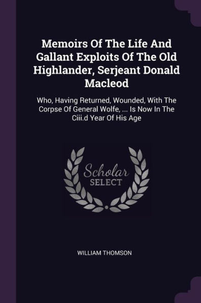 Memoirs Of The Life And Gallant Exploits Of The Old Highlander, Serjeant Donald Macleod: Who, Having Returned, Wounded, With The Corpse Of General Wolfe, ... Is Now In The Ciii.D Year Of His Age