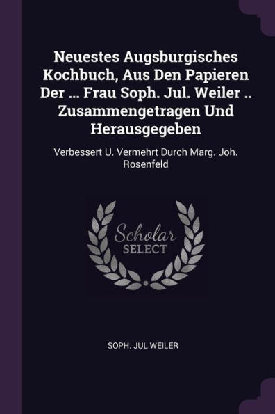 Neuestes Augsburgisches Kochbuch, Aus Den Papieren Der ... Frau Soph. Jul. Weiler .. Zusammengetragen Und Herausgegeben: Verbessert U. Vermehrt Durch Marg. Joh. Rosenfeld