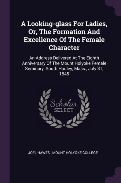 A Looking-Glass For Ladies, Or, The Formation And Excellence Of The Female Character: An Address Delivered At The Eighth Anniversary Of The Mount ... Seminary, South Hadley, Mass., July 31, 1845
