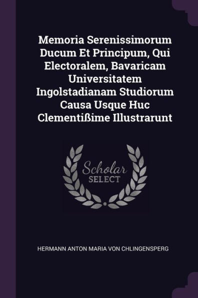 Memoria Serenissimorum Ducum Et Principum, Qui Electoralem, Bavaricam Universitatem Ingolstadianam Studiorum Causa Usque Huc Clementi?Me Illustrarunt