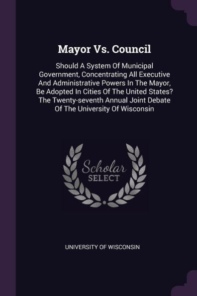 Mayor Vs. Council: Should A System Of Municipal Government, Concentrating All Executive And Administrative Powers In The Mayor, Be Adopted In Cities ... Joint Debate Of The University Of Wisconsin