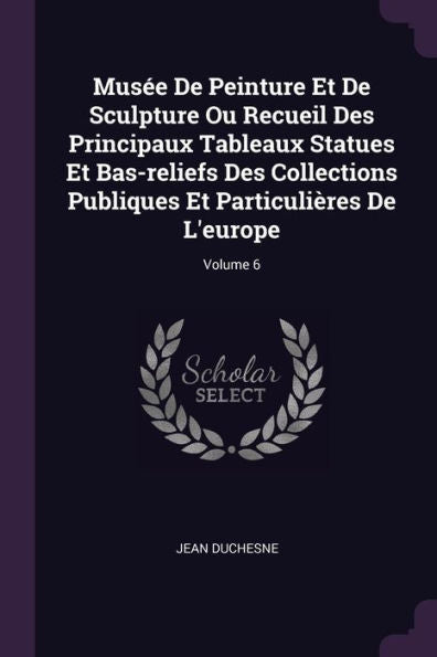 Mus? De Peinture Et De Sculpture Ou Recueil Des Principaux Tableaux Statues Et Bas-Reliefs Des Collections Publiques Et Particulières De L'Europe; Volume 6