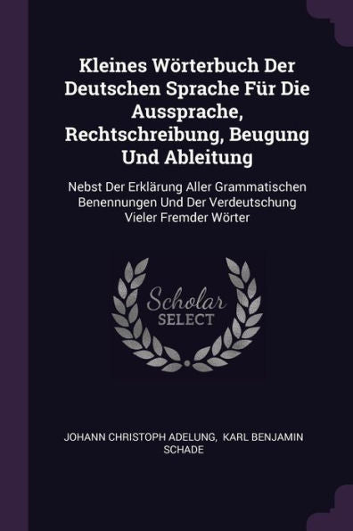Kleines Wörterbuch Der Deutschen Sprache Für Die Aussprache, Rechtschreibung, Beugung Und Ableitung: Nebst Der Erklärung Aller Grammatischen Benennungen Und Der Verdeutschung Vieler Fremder Wörter
