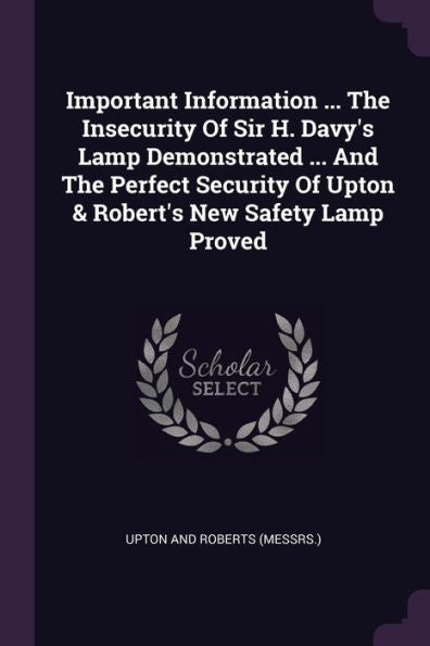 Important Information ... The Insecurity Of Sir H. Davy's Lamp Demonstrated ... And The Perfect Security Of Upton & Robert's New Safety Lamp Proved