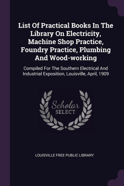 List Of Practical Books In The Library On Electricity, Machine Shop Practice, Foundry Practice, Plumbing And Wood-Working: Compiled For The Southern ... Exposition, Louisville, April, 1909
