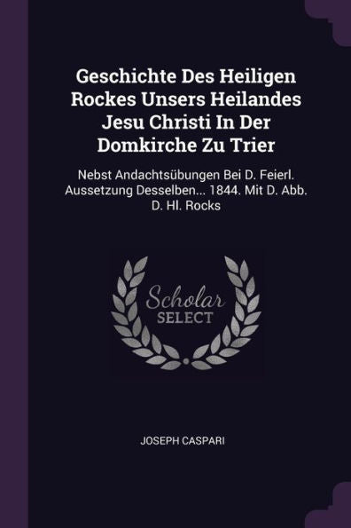 Geschichte Des Heiligen Rockes Unsers Heilandes Jesu Christi In Der Domkirche Zu Trier: Nebst Andachtsübungen Bei D. Feierl. Aussetzung Desselben... 1844. Mit D. Abb. D. Hl. Rocks