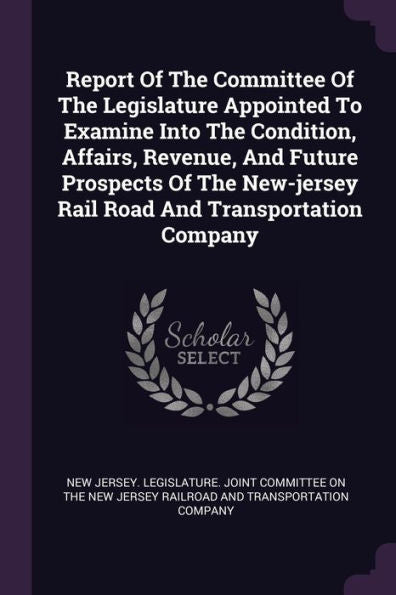 Report Of The Committee Of The Legislature Appointed To Examine Into The Condition, Affairs, Revenue, And Future Prospects Of The New-Jersey Rail Road And Transportation Company