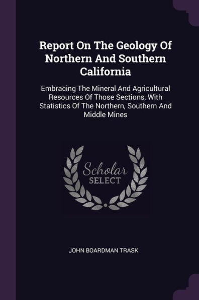 Report On The Geology Of Northern And Southern California: Embracing The Mineral And Agricultural Resources Of Those Sections, With Statistics Of The Northern, Southern And Middle Mines