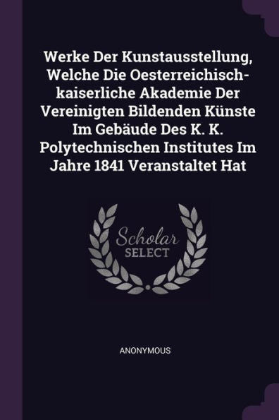 Werke Der Kunstausstellung, Welche Die Oesterreichisch-Kaiserliche Akademie Der Vereinigten Bildenden Künste Im Gebäude Des K. K. Polytechnischen Institutes Im Jahre 1841 Veranstaltet Hat