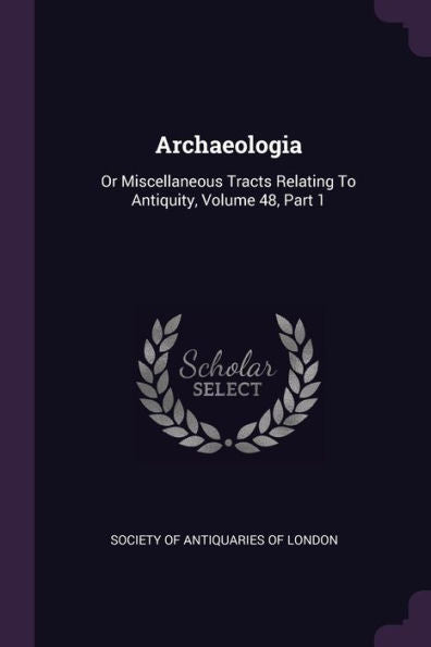 Archaeologia: Or Miscellaneous Tracts Relating To Antiquity, Volume 48, Part 1