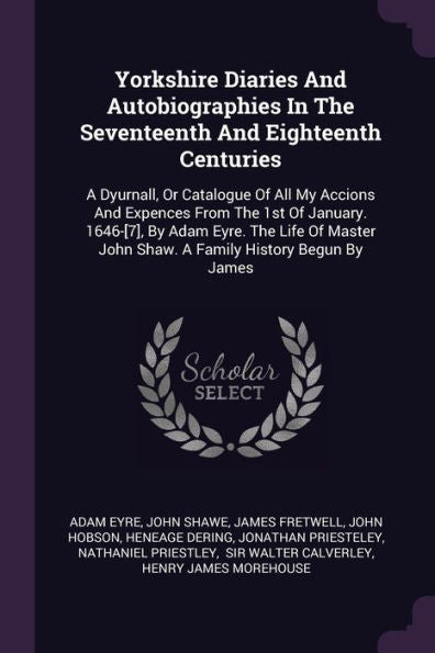 Yorkshire Diaries And Autobiographies In The Seventeenth And Eighteenth Centuries: A Dyurnall, Or Catalogue Of All My Accions And Expences From The ... John Shaw. A Family History Begun By James