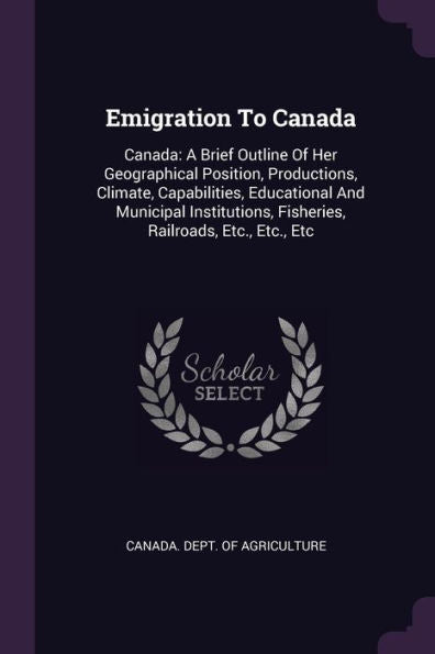 Emigration To Canada: Canada: A Brief Outline Of Her Geographical Position, Productions, Climate, Capabilities, Educational And Municipal Institutions, Fisheries, Railroads, Etc., Etc., Etc