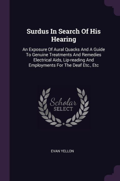 Surdus In Search Of His Hearing: An Exposure Of Aural Quacks And A Guide To Genuine Treatments And Remedies Electrical Aids, Lip-Reading And Employments For The Deaf Etc., Etc